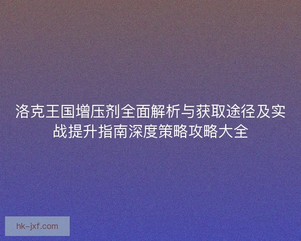 洛克王国增压剂全面解析与获取途径及实战提升指南深度策略攻略大全